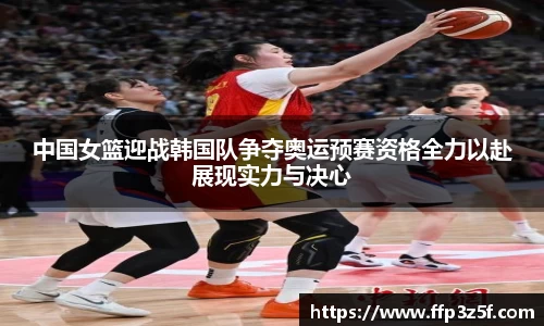 中国女篮迎战韩国队争夺奥运预赛资格全力以赴展现实力与决心
